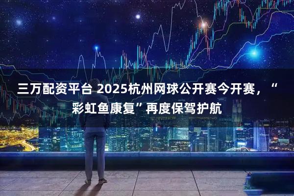 三万配资平台 2025杭州网球公开赛今开赛，“彩虹鱼康复”再度保驾护航
