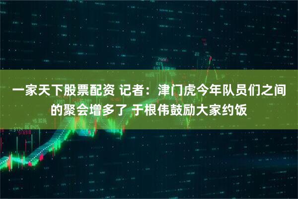 一家天下股票配资 记者：津门虎今年队员们之间的聚会增多了 于根伟鼓励大家约饭