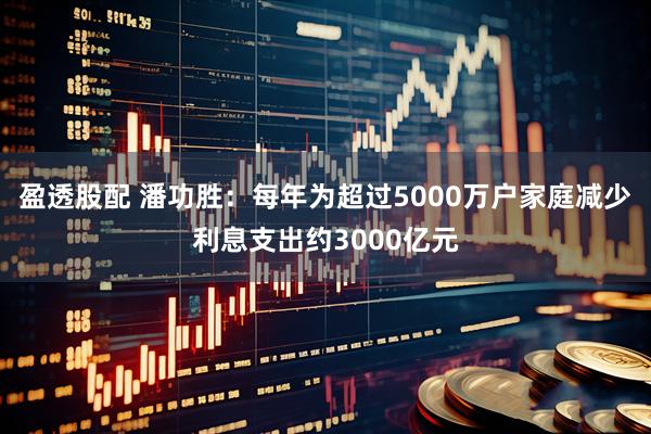 盈透股配 潘功胜：每年为超过5000万户家庭减少利息支出约3000亿元