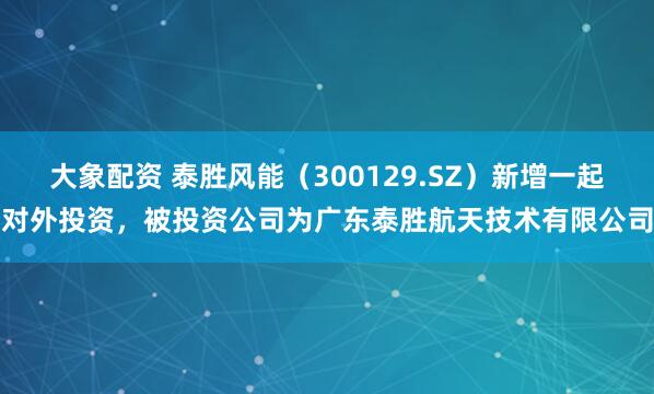 大象配资 泰胜风能（300129.SZ）新增一起对外投资，被投资公司为广东泰胜航天技术有限公司