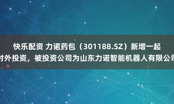 快乐配资 力诺药包（301188.SZ）新增一起对外投资，被投资公司为山东力诺智能机器人有限公司