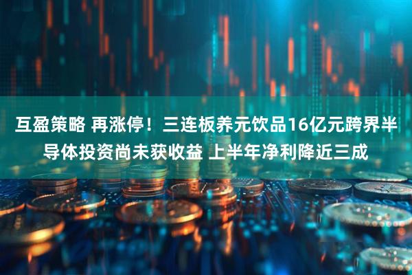 互盈策略 再涨停！三连板养元饮品16亿元跨界半导体投资尚未获收益 上半年净利降近三成