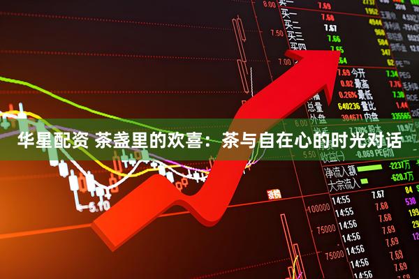 华星配资 茶盏里的欢喜：茶与自在心的时光对话