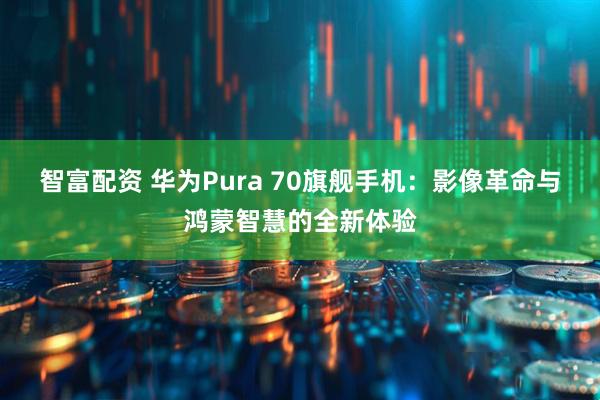 智富配资 华为Pura 70旗舰手机：影像革命与鸿蒙智慧的全新体验