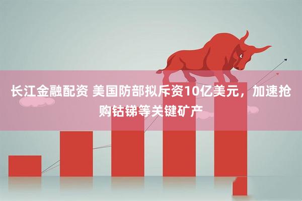 长江金融配资 美国防部拟斥资10亿美元，加速抢购钴锑等关键矿产