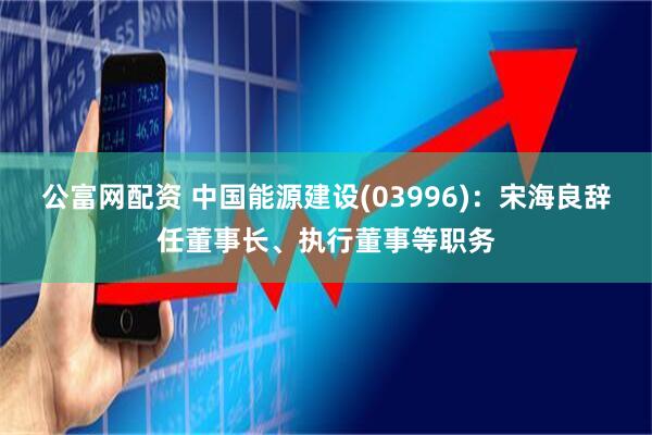 公富网配资 中国能源建设(03996)：宋海良辞任董事长、执行董事等职务