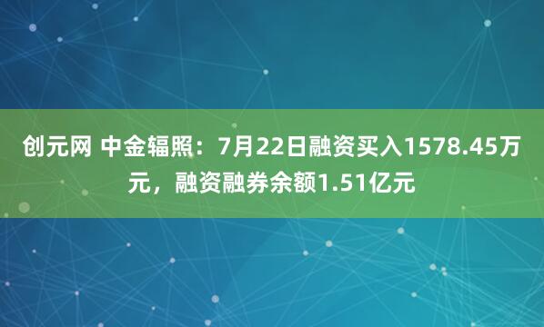 创元网 中金辐照：7月22日融资买入1578.45万元，融资融券余额1.51亿元