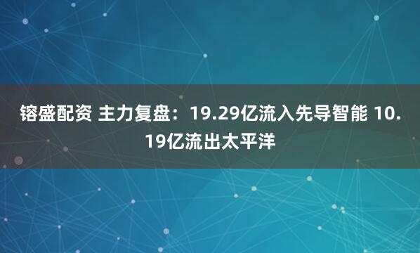 镕盛配资 主力复盘：19.29亿流入先导智能 10.19亿流出太平洋