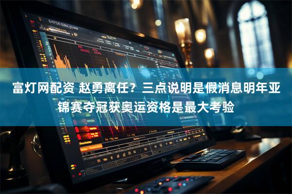 富灯网配资 赵勇离任？三点说明是假消息明年亚锦赛夺冠获奥运资格是最大考验