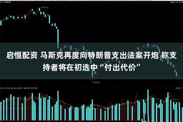启恒配资 马斯克再度向特朗普支出法案开炮 称支持者将在初选中“付出代价”